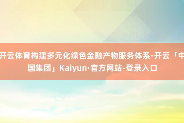 开云体育构建多元化绿色金融产物服务体系-开云「中国集团」Kaiyun·官方网站-登录入口