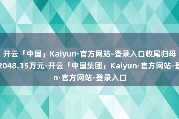 开云「中国」Kaiyun·官方网站-登录入口收尾归母净利润2048.15万元-开云「中国集团」Kaiyun·官方网站-登录入口