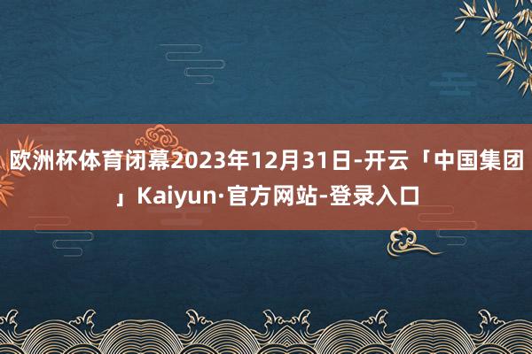 欧洲杯体育闭幕2023年12月31日-开云「中国集团」Kaiyun·官方网站-登录入口