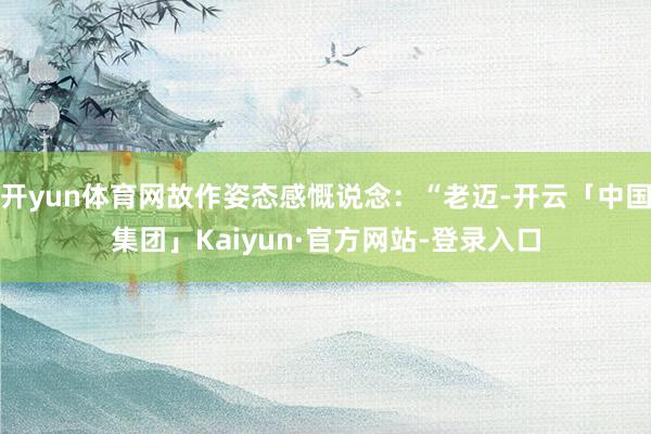 开yun体育网故作姿态感慨说念：“老迈-开云「中国集团」Kaiyun·官方网站-登录入口