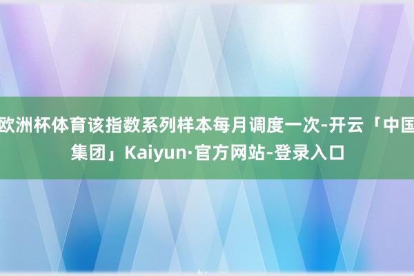 欧洲杯体育该指数系列样本每月调度一次-开云「中国集团」Kaiyun·官方网站-登录入口