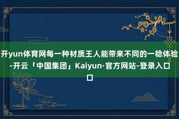 开yun体育网每一种材质王人能带来不同的一稔体验-开云「中国集团」Kaiyun·官方网站-登录入口