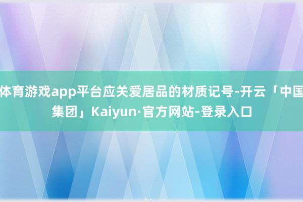 体育游戏app平台应关爱居品的材质记号-开云「中国集团」Kaiyun·官方网站-登录入口
