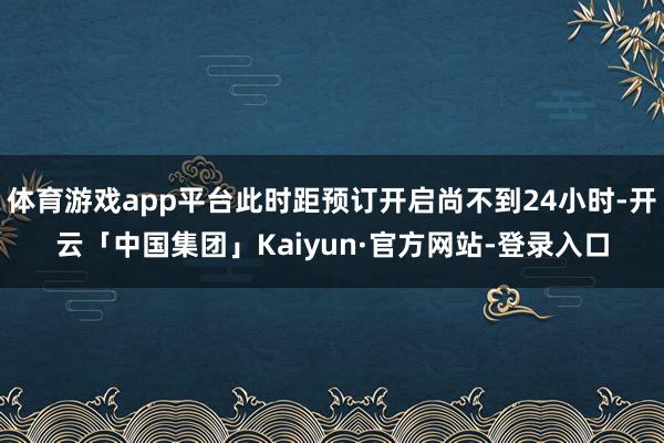 体育游戏app平台此时距预订开启尚不到24小时-开云「中国集团」Kaiyun·官方网站-登录入口