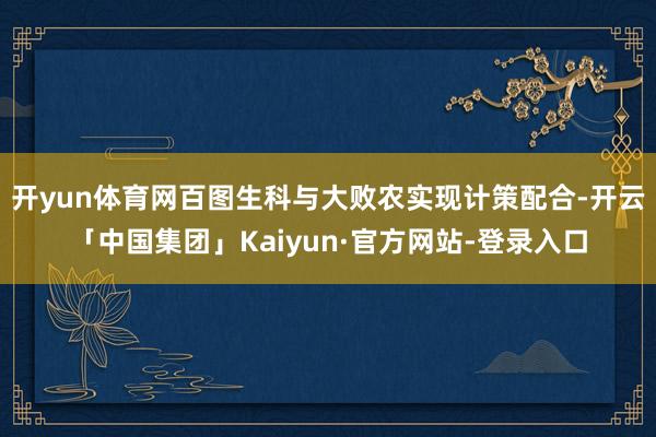开yun体育网百图生科与大败农实现计策配合-开云「中国集团」Kaiyun·官方网站-登录入口