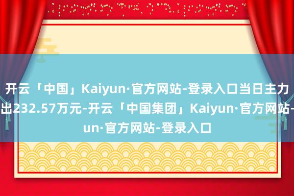 开云「中国」Kaiyun·官方网站-登录入口当日主力资金净流出232.57万元-开云「中国集团」Kaiyun·官方网站-登录入口