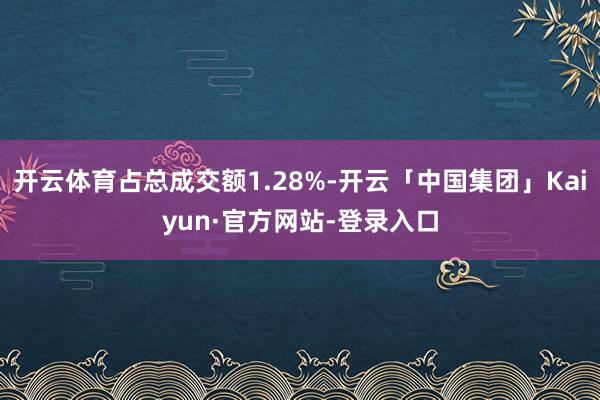 开云体育占总成交额1.28%-开云「中国集团」Kaiyun·官方网站-登录入口