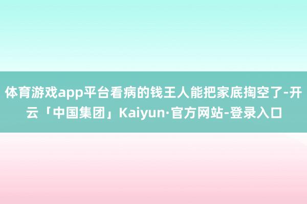 体育游戏app平台看病的钱王人能把家底掏空了-开云「中国集团」Kaiyun·官方网站-登录入口