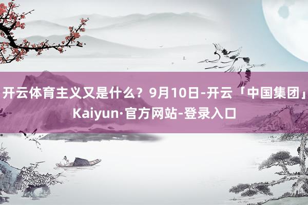 开云体育主义又是什么?9月10日-开云「中国集团」Kaiyun·官方网站-登录入口