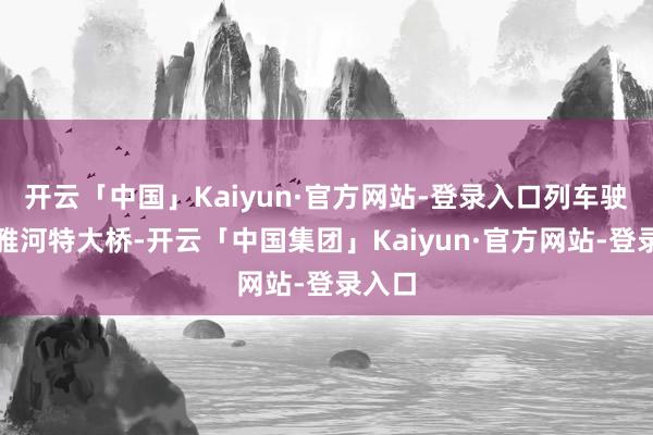 开云「中国」Kaiyun·官方网站-登录入口列车驶过尼雅河特大桥-开云「中国集团」Kaiyun·官方网站-登录入口