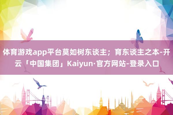 体育游戏app平台莫如树东谈主；育东谈主之本-开云「中国集团」Kaiyun·官方网站-登录入口