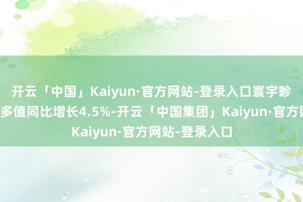 开云「中国」Kaiyun·官方网站-登录入口寰宇畛域以上工业加多值同比增长4.5%-开云「中国集团」Kaiyun·官方网站-登录入口