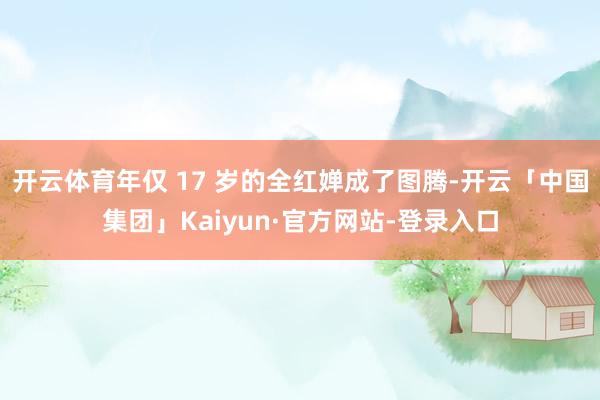 开云体育年仅 17 岁的全红婵成了图腾-开云「中国集团」Kaiyun·官方网站-登录入口