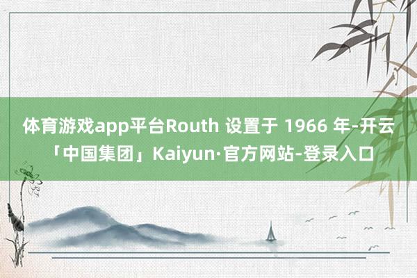体育游戏app平台Routh 设置于 1966 年-开云「中国集团」Kaiyun·官方网站-登录入口