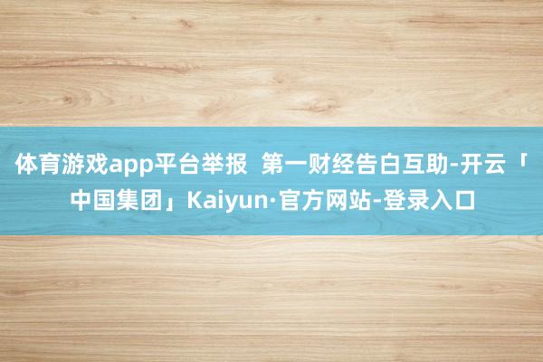 体育游戏app平台举报 第一财经告白互助-开云「中国集团」Kaiyun·官方网站-登录入口