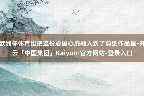 欧洲杯体育也把这份爱国心扉融入到了剪纸作品里-开云「中国集团」Kaiyun·官方网站-登录入口