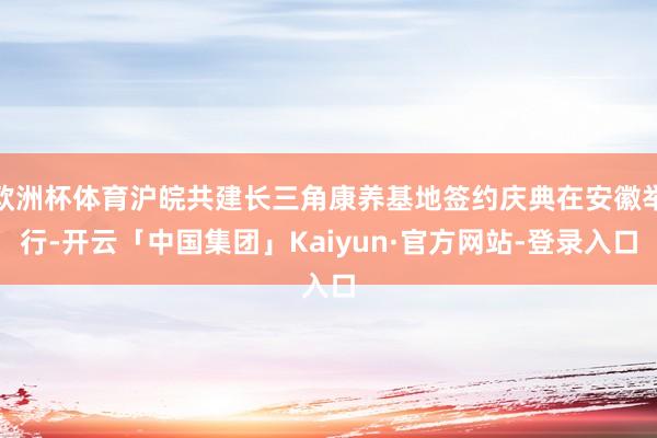 欧洲杯体育沪皖共建长三角康养基地签约庆典在安徽举行-开云「中国集团」Kaiyun·官方网站-登录入口