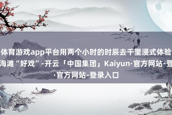 体育游戏app平台用两个小时的时辰去千里浸式体验一场上海滩“好戏”-开云「中国集团」Kaiyun·官方网站-登录入口