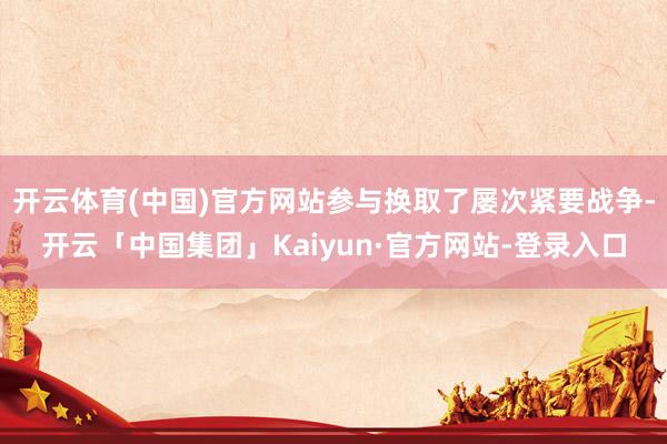 开云体育(中国)官方网站参与换取了屡次紧要战争-开云「中国集团」Kaiyun·官方网站-登录入口