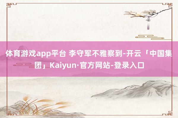 体育游戏app平台 　　李守军不雅察到-开云「中国集团」Kaiyun·官方网站-登录入口