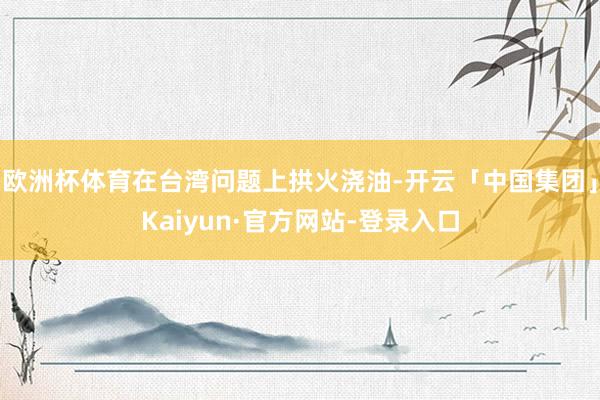 欧洲杯体育在台湾问题上拱火浇油-开云「中国集团」Kaiyun·官方网站-登录入口