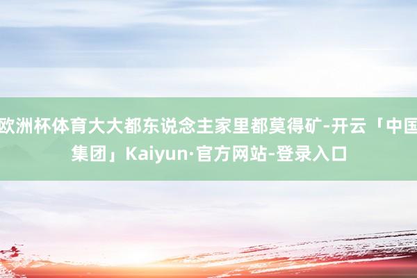 欧洲杯体育大大都东说念主家里都莫得矿-开云「中国集团」Kaiyun·官方网站-登录入口