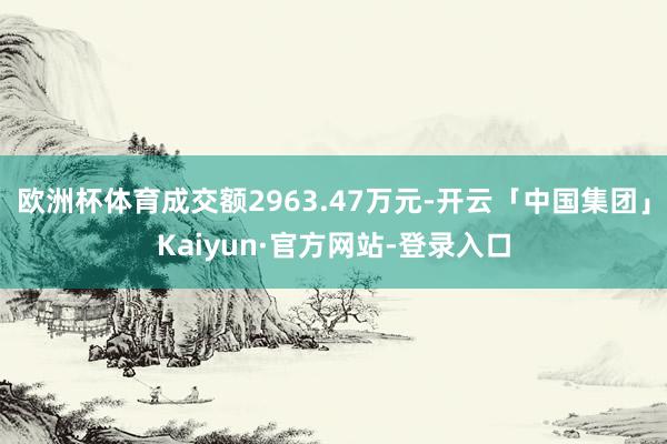 欧洲杯体育成交额2963.47万元-开云「中国集团」Kaiyun·官方网站-登录入口