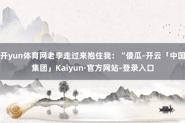 开yun体育网老李走过来抱住我：“傻瓜-开云「中国集团」Kaiyun·官方网站-登录入口