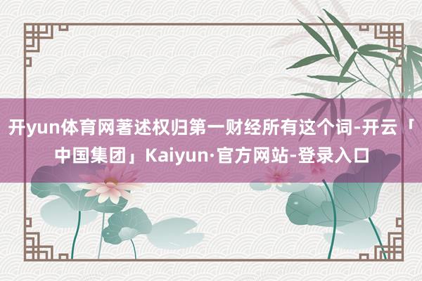 开yun体育网著述权归第一财经所有这个词-开云「中国集团」Kaiyun·官方网站-登录入口