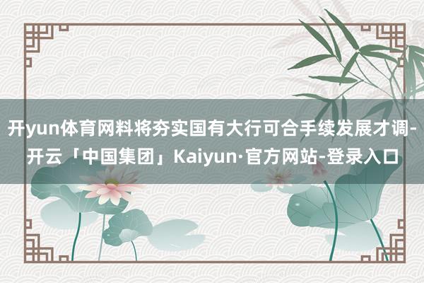 开yun体育网料将夯实国有大行可合手续发展才调-开云「中国集团」Kaiyun·官方网站-登录入口