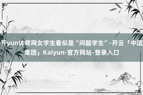 开yun体育网女学生看似是“问题学生”-开云「中国集团」Kaiyun·官方网站-登录入口