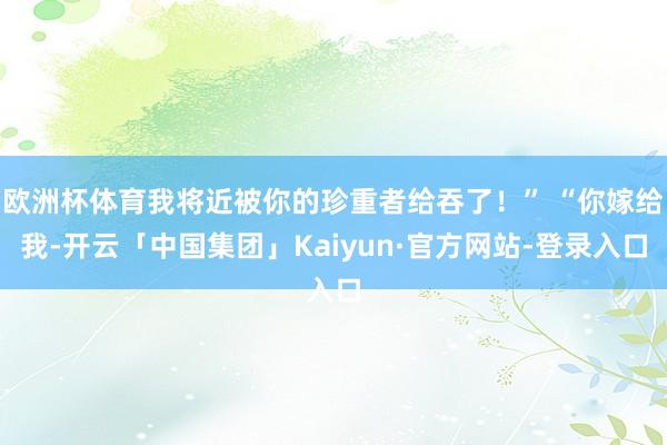 欧洲杯体育我将近被你的珍重者给吞了！” “你嫁给我-开云「中国集团」Kaiyun·官方网站-登录入口