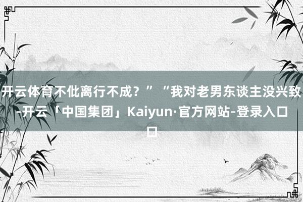开云体育不仳离行不成?” “我对老男东谈主没兴致-开云「中国集团」Kaiyun·官方网站-登录入口