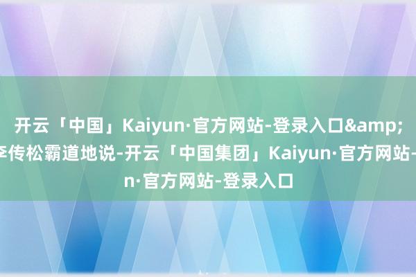 开云「中国」Kaiyun·官方网站-登录入口&rdquo;李传松霸道地说-开云「中国集团」Kaiyun·官方网站-登录入口