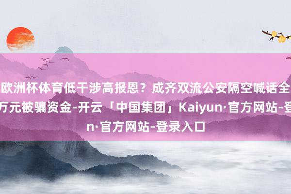 欧洲杯体育低干涉高报恩？成齐双流公安隔空喊话全额追回万元被骗资金-开云「中国集团」Kaiyun·官方网站-登录入口