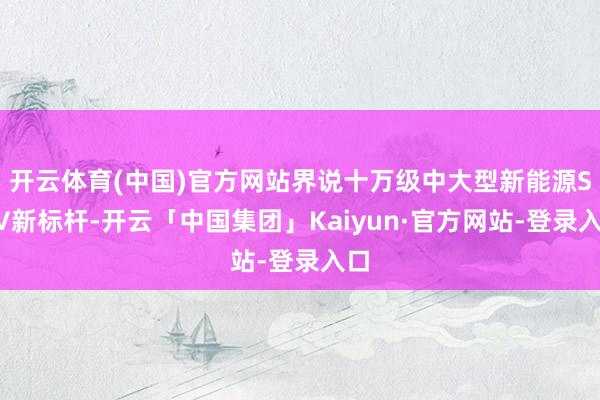开云体育(中国)官方网站界说十万级中大型新能源SUV新标杆-开云「中国集团」Kaiyun·官方网站-登录入口