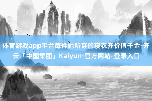 体育游戏app平台每件她所穿的寝衣齐价值千金-开云「中国集团」Kaiyun·官方网站-登录入口