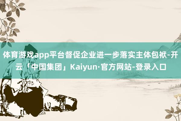 体育游戏app平台督促企业进一步落实主体包袱-开云「中国集团」Kaiyun·官方网站-登录入口