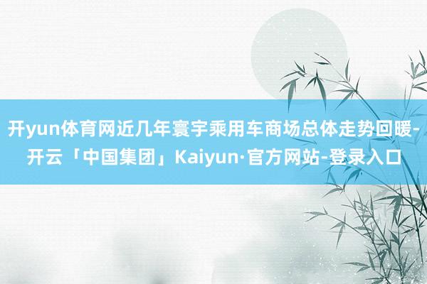 开yun体育网近几年寰宇乘用车商场总体走势回暖-开云「中国集团」Kaiyun·官方网站-登录入口