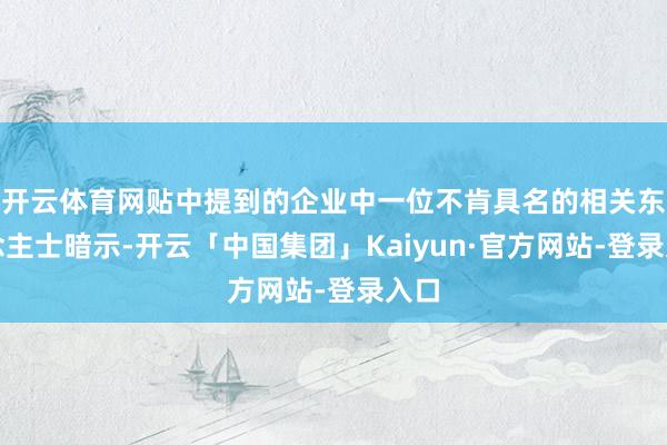 开云体育网贴中提到的企业中一位不肯具名的相关东说念主士暗示-开云「中国集团」Kaiyun·官方网站-登录入口
