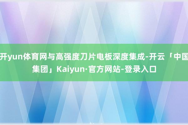 开yun体育网与高强度刀片电板深度集成-开云「中国集团」Kaiyun·官方网站-登录入口