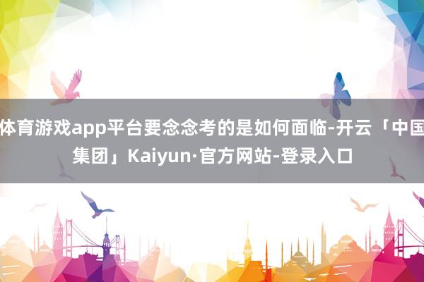 体育游戏app平台要念念考的是如何面临-开云「中国集团」Kaiyun·官方网站-登录入口