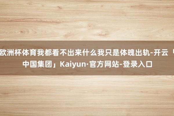 欧洲杯体育我都看不出来什么我只是体魄出轨-开云「中国集团」Kaiyun·官方网站-登录入口