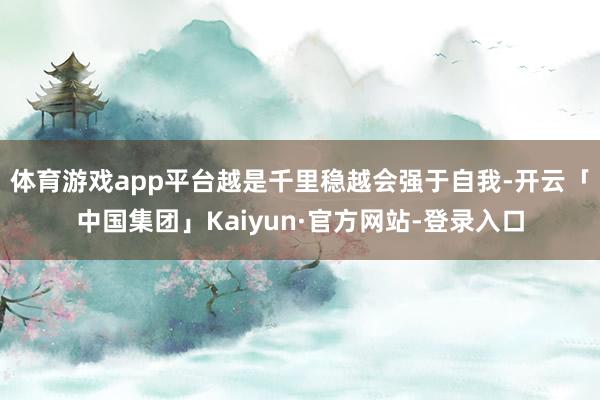 体育游戏app平台越是千里稳越会强于自我-开云「中国集团」Kaiyun·官方网站-登录入口
