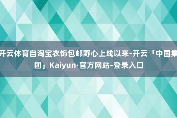 开云体育自淘宝衣饰包邮野心上线以来-开云「中国集团」Kaiyun·官方网站-登录入口