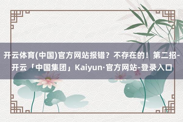 开云体育(中国)官方网站报错?不存在的!第二招-开云「中国集团」Kaiyun·官方网站-登录入口