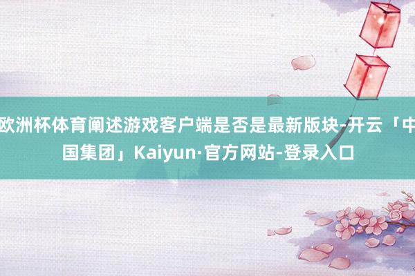 欧洲杯体育阐述游戏客户端是否是最新版块-开云「中国集团」Kaiyun·官方网站-登录入口