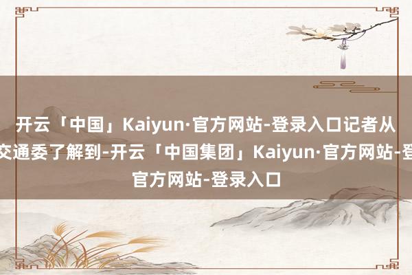 开云「中国」Kaiyun·官方网站-登录入口记者从北京市交通委了解到-开云「中国集团」Kaiyun·官方网站-登录入口