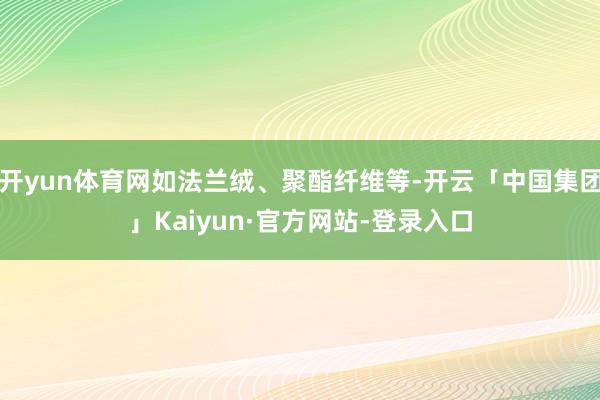 开yun体育网如法兰绒、聚酯纤维等-开云「中国集团」Kaiyun·官方网站-登录入口