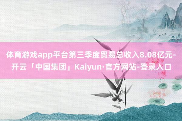 体育游戏app平台第三季度贸易总收入8.08亿元-开云「中国集团」Kaiyun·官方网站-登录入口